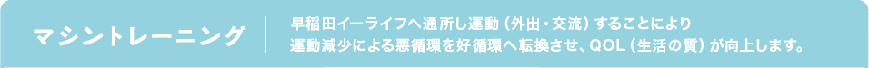 マシントレーニング 早稲田イーライフへ通所し運動（外出・交流）することにより運動減少による悪循環を好循環へ転換させ、QOL（生活の質）が向上します。